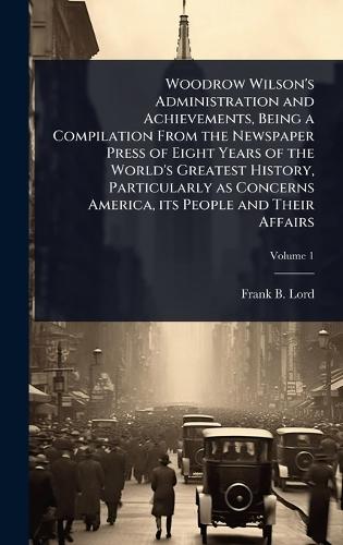Woodrow Wilson's Administration and Achievements, Being a Compilation From the Newspaper Press of Eight Years of the World's Greatest History, Particularly as Concerns America, its People and Their Affairs