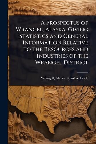 A Prospectus of Wrangel, Alaska, Giving Statistics and General Information Relative to the Resources and Industries of the Wrangel District