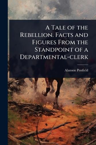 A Tale of the Rebellion. Facts and Figures From the Standpoint of a Departmental-clerk