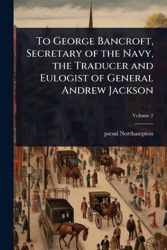 To George Bancroft, Secretary of the Navy, the Traducer and Eulogist of General Andrew Jackson