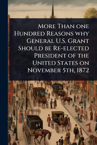 More Than one Hundred Reasons why General U.S. Grant Should be Re-elected President of the United States on November 5th, 1872