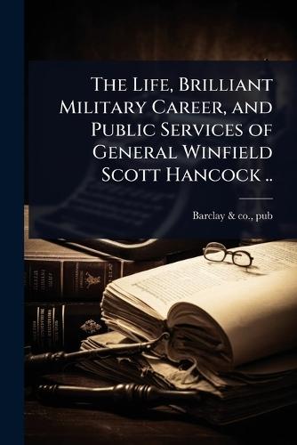 The Life, Brilliant Military Career, and Public Services of General Winfield Scott Hancock ..