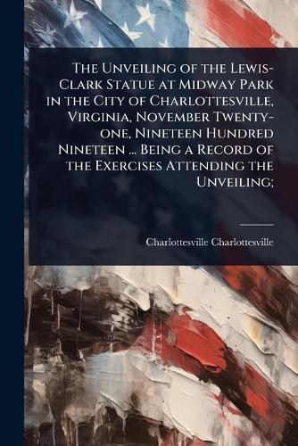 The Unveiling of the Lewis-Clark Statue at Midway Park in the City of Charlottesville, Virginia, November Twenty-one, Nineteen Hundred Nineteen ... Being a Record of the Exercises Attending the Unveiling;