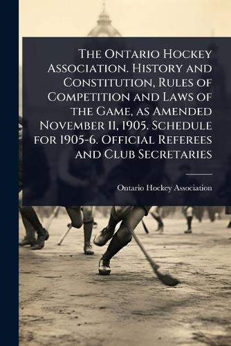 The Ontario Hockey Association. History and Constitution, Rules of Competition and Laws of the Game, as Amended November 11, 1905. Schedule for 1905-6. Official Referees and Club Secretaries