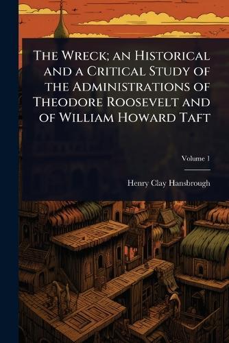 The Wreck; an Historical and a Critical Study of the Administrations of Theodore Roosevelt and of William Howard Taft