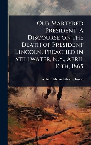 Our Martyred President. A Discourse on the Death of President Lincoln, Preached in Stillwater, N.Y., April 16th, 1865