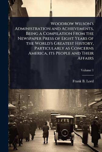 Woodrow Wilson's Administration and Achievements, Being a Compilation From the Newspaper Press of Eight Years of the World's Greatest History, Particularly as Concerns America, its People and Their Affairs