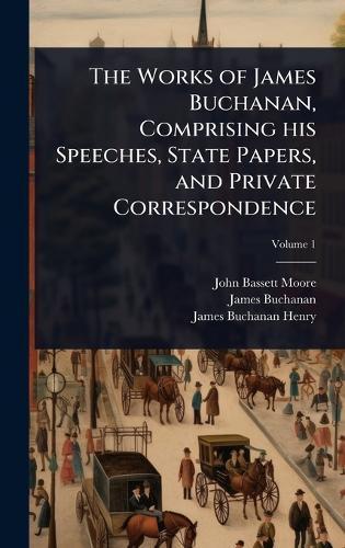 The Works of James Buchanan, Comprising his Speeches, State Papers, and Private Correspondence