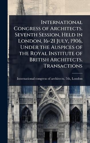 International Congress of Architects. Seventh Session, Held in London, 16-21 July, 1906, Under the Auspices of the Royal Institute of British Architects. Transactions