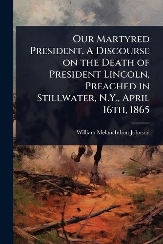 Our Martyred President. A Discourse on the Death of President Lincoln, Preached in Stillwater, N.Y., April 16th, 1865