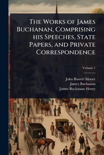 The Works of James Buchanan, Comprising his Speeches, State Papers, and Private Correspondence