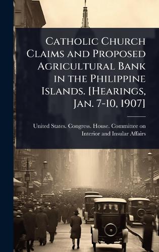 Catholic Church Claims and Proposed Agricultural Bank in the Philippine Islands. [Hearings, Jan. 7-10, 1907]