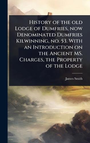History of the old Lodge of Dumfries, now Denominated Dumfries Kilwinning, no. 53. With an Introduction on the Ancient MS. Charges, the Property of the Lodge