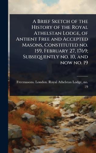A Brief Sketch of the History of the Royal Athelstan Lodge, of Antient Free and Accepted Masons, Constituted no. 159, February 27, 1769; Subsequently no. 10, and now no. 19