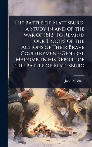 The Battle of Plattsburg; a Study in and of the war of 1812. To Remind our Troops of the Actions of Their Brave Countrymen.--General Macomb, in his Report of the Battle of Plattsburg