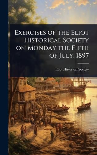 Exercises of the Eliot Historical Society on Monday the Fifth of July, 1897