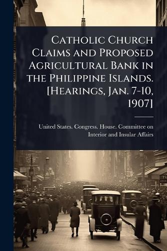 Catholic Church Claims and Proposed Agricultural Bank in the Philippine Islands. [Hearings, Jan. 7-10, 1907]