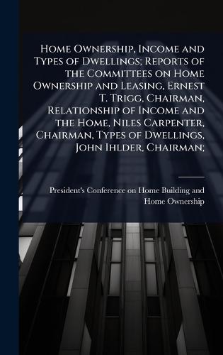 Home Ownership, Income and Types of Dwellings; Reports of the Committees on Home Ownership and Leasing, Ernest T. Trigg, Chairman, Relationship of Income and the Home, Niles Carpenter, Chairman, Types of Dwellings, John Ihlder, Chairman;
