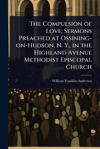 The Compulsion of Love; Sermons Preached at Ossining-on-Hudson, N. Y., in the Highland Avenue Methodist Episcopal Church