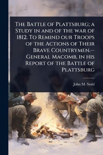 The Battle of Plattsburg; a Study in and of the war of 1812. To Remind our Troops of the Actions of Their Brave Countrymen.--General Macomb, in his Report of the Battle of Plattsburg