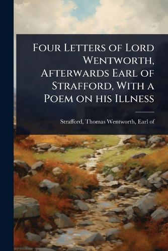 Four Letters of Lord Wentworth, Afterwards Earl of Strafford, With a Poem on his Illness