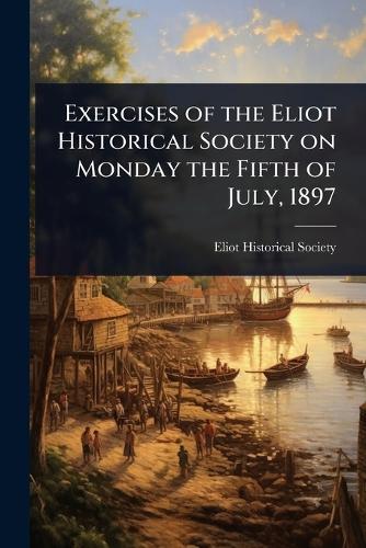 Exercises of the Eliot Historical Society on Monday the Fifth of July, 1897