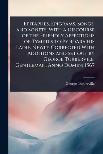 Epitaphes, Epigrams, Songs, and Sonets, With a Discourse of the Friendly Affections of Tymetes to Pyndara his Ladie. Newly Corrected With Additions and set out by George Turbervile, Gentleman. Anno Domini 1567