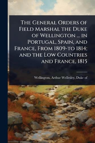 The General Orders of Field Marshal the Duke of Wellington ... in Portugal, Spain, and France, From 1809-to 1814; and the Low Countries and France, 1815