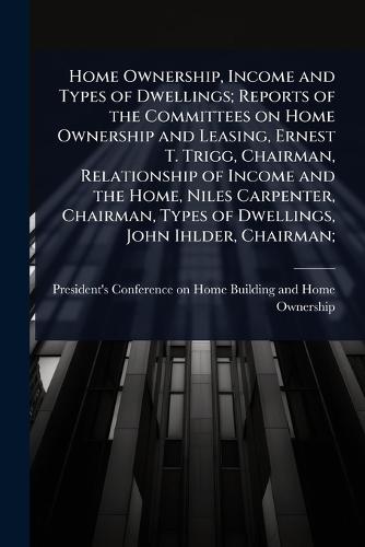 Home Ownership, Income and Types of Dwellings; Reports of the Committees on Home Ownership and Leasing, Ernest T. Trigg, Chairman, Relationship of Income and the Home, Niles Carpenter, Chairman, Types of Dwellings, John Ihlder, Chairman;