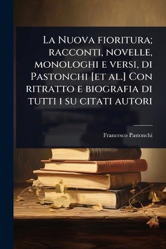 La Nuova fioritura; racconti, novelle, monologhi e versi, di Pastonchi [et al.] Con ritratto e biografia di tutti i su citati autori