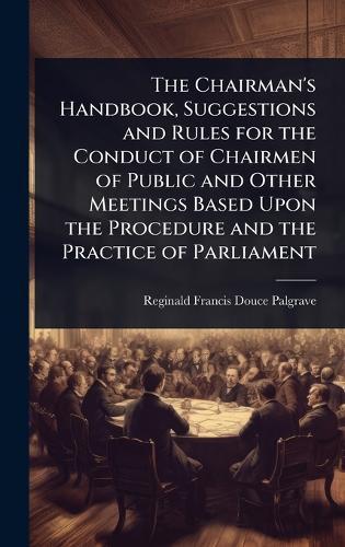The Chairman's Handbook, Suggestions and Rules for the Conduct of Chairmen of Public and Other Meetings Based Upon the Procedure and the Practice of Parliament