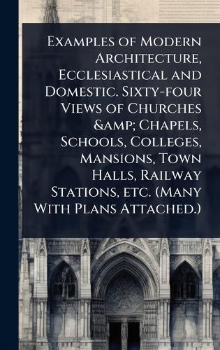 Examples of Modern Architecture, Ecclesiastical and Domestic. Sixty-four Views of Churches & Chapels, Schools, Colleges, Mansions, Town Halls, Railway Stations, etc. (Many With Plans Attached.)