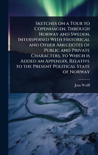 Sketches on a Tour to Copenhagen, Through Norway and Sweden, Interspersed With Historical and Other Anecdotes of Public and Private Characters, to Which is Added an Appendix, Relative to the Present Political State of Norway