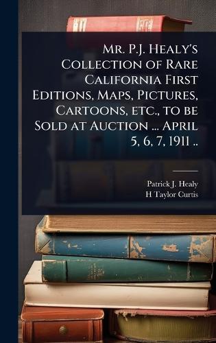 Mr. P.J. Healy's Collection of Rare California First Editions, Maps, Pictures, Cartoons, etc., to be Sold at Auction ... April 5, 6, 7, 1911 ..