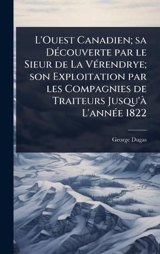 L'Ouest Canadien; sa DÃ(c)couverte par le Sieur de La VÃ(c)rendrye; son Exploitation par les Compagnies de Traiteurs Jusqu'Ã L'annÃ(c)e 1822