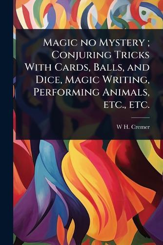 Magic no Mystery; Conjuring Tricks With Cards, Balls, and Dice, Magic Writing, Performing Animals, etc., etc.