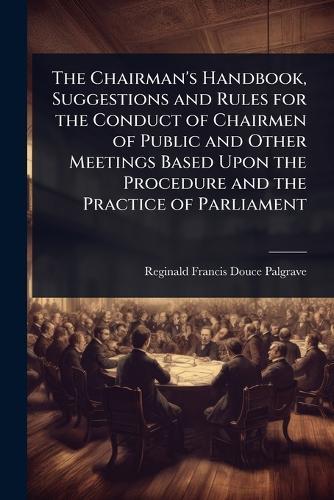 The Chairman's Handbook, Suggestions and Rules for the Conduct of Chairmen of Public and Other Meetings Based Upon the Procedure and the Practice of Parliament
