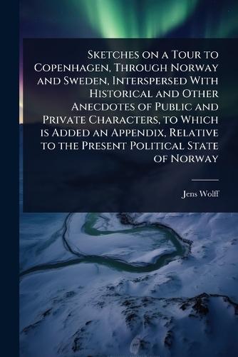 Sketches on a Tour to Copenhagen, Through Norway and Sweden, Interspersed With Historical and Other Anecdotes of Public and Private Characters, to Which is Added an Appendix, Relative to the Present Political State of Norway