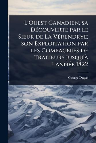 L'Ouest Canadien; sa DÃ(c)couverte par le Sieur de La VÃ(c)rendrye; son Exploitation par les Compagnies de Traiteurs Jusqu'Ã L'annÃ(c)e 1822