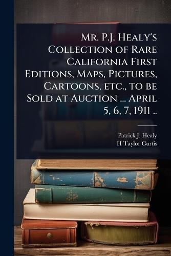 Mr. P.J. Healy's Collection of Rare California First Editions, Maps, Pictures, Cartoons, etc., to be Sold at Auction ... April 5, 6, 7, 1911 ..
