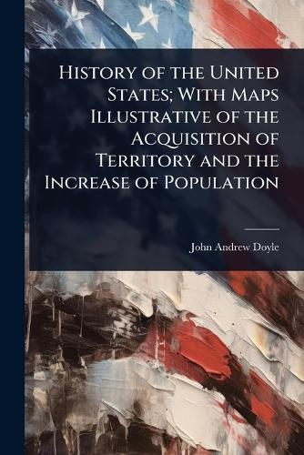 History of the United States; With Maps Illustrative of the Acquisition of Territory and the Increase of Population