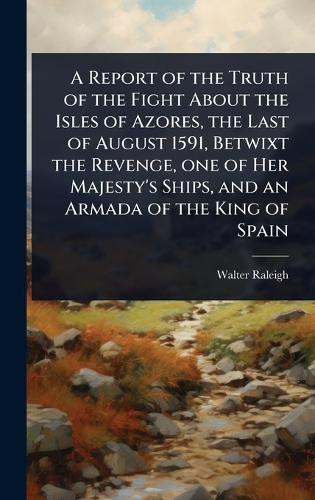 A Report of the Truth of the Fight About the Isles of Azores, the Last of August 1591, Betwixt the Revenge, one of Her Majesty's Ships, and an Armada of the King of Spain