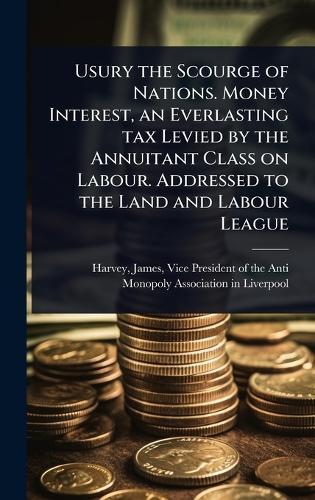 Usury the Scourge of Nations. Money Interest, an Everlasting tax Levied by the Annuitant Class on Labour. Addressed to the Land and Labour League