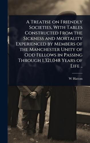 A Treatise on Friendly Societies, With Tables Constructed From the Sickness and Mortality Experienced by Members of the Manchester Unity of Odd Fellows in Passing Through 1,321,048 Years of Life ..