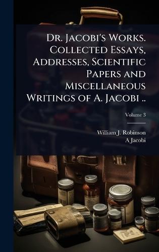 Dr. Jacobi's Works. Collected Essays, Addresses, Scientific Papers and Miscellaneous Writings of A. Jacobi ..