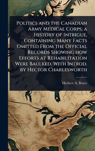 Politics and the Canadian Army Medical Corps; a History of Intrigue, Containing Many Facts Omitted From the Official Records Showing how Efforts at Rehabilitation Were Baulked. With Introd. by Hector Charlesworth