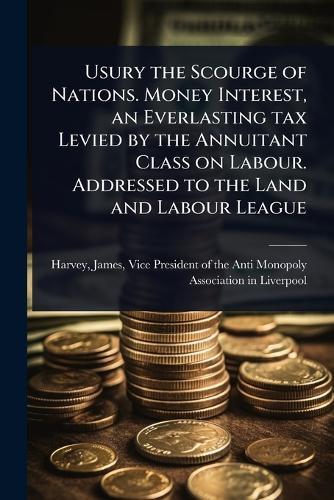 Usury the Scourge of Nations. Money Interest, an Everlasting tax Levied by the Annuitant Class on Labour. Addressed to the Land and Labour League