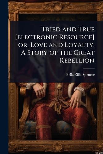Tried and True [electronic Resource] or, Love and Loyalty. A Story of the Great Rebellion