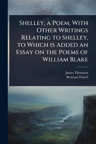 Shelley, a Poem, With Other Writings Relating to Shelley, to Which is Added an Essay on the Poems of William Blake