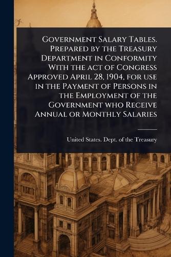 Government Salary Tables. Prepared by the Treasury Department in Conformity With the act of Congress Approved April 28, 1904, for use in the Payment of Persons in the Employment of the Government who Receive Annual or Monthly Salaries